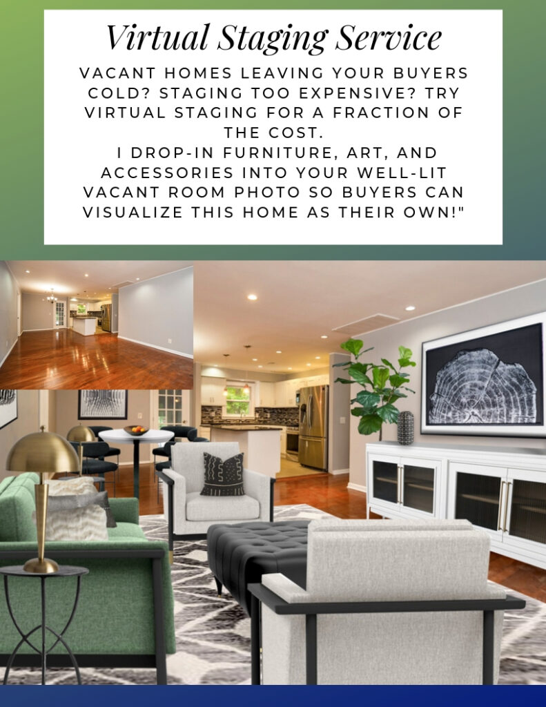 Virtual Staging Service. Vacant homes leaving your buyers cold? Staging too expensive? Try virtual staging for a fraction of the cost. I drop-in furniture, art, and accessories into your well-lit vacant room photo so buyers can visualize this home as their own!"