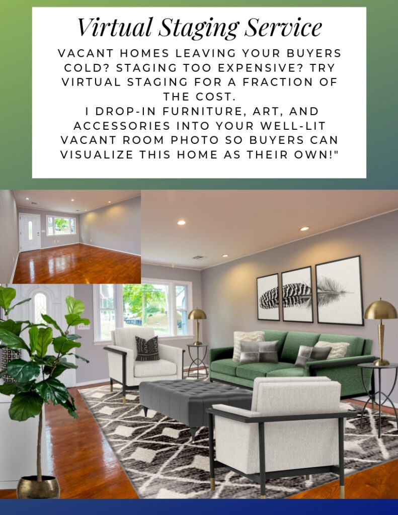 Virtual Staging Service. Vacant homes leaving your buyers cold? Staging too expensive? Try virtual staging for a fraction of the cost. I drop-in furniture, art, and accessories into your well-lit vacant room photo so buyers can visualize this home as their own!"